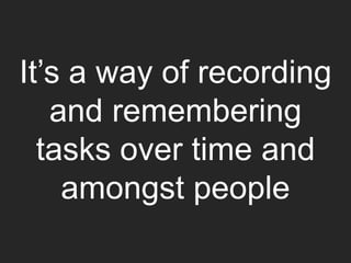 It’s a way of recording
and remembering
tasks over time and
amongst people
 