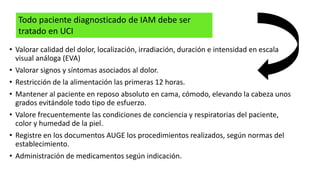 • Valorar calidad del dolor, localización, irradiación, duración e intensidad en escala
visual análoga (EVA)
• Valorar signos y síntomas asociados al dolor.
• Restricción de la alimentación las primeras 12 horas.
• Mantener al paciente en reposo absoluto en cama, cómodo, elevando la cabeza unos
grados evitándole todo tipo de esfuerzo.
• Valore frecuentemente las condiciones de conciencia y respiratorias del paciente,
color y humedad de la piel.
• Registre en los documentos AUGE los procedimientos realizados, según normas del
establecimiento.
• Administración de medicamentos según indicación.
Todo paciente diagnosticado de IAM debe ser
tratado en UCI
 