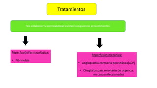 Tratamientos
Para establecer la permeabilidad existen los siguientes procedimientos:
Reperfusión Farmacológica:
• Fibrinolisis
Reperfusion mecánica:
• Angioplastia coronaria percutánea(ACP)
• Cirugía by pass coronario de urgencia,
en casos seleccionados
 
