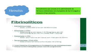 Fibrinolisis
Procedimiento que consiste en la administración de
fármacos endovenosos con el propósito de lisar el coagulo y
restaurar el lujo coronario.
 