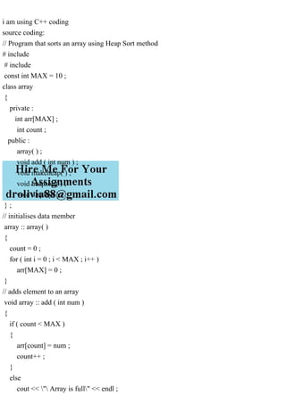 i am using C++ coding
source coding:
// Program that sorts an array using Heap Sort method
# include
# include
const int MAX = 10 ;
class array
{
private :
int arr[MAX] ;
int count ;
public :
array( ) ;
void add ( int num ) ;
void makeheap( ) ;
void heapsort( ) ;
void display( ) ;
} ;
// initialises data member
array :: array( )
{
count = 0 ;
for ( int i = 0 ; i < MAX ; i++ )
arr[MAX] = 0 ;
}
// adds element to an array
void array :: add ( int num )
{
if ( count < MAX )
{
arr[count] = num ;
count++ ;
}
else
cout << " Array is full" << endl ;
 