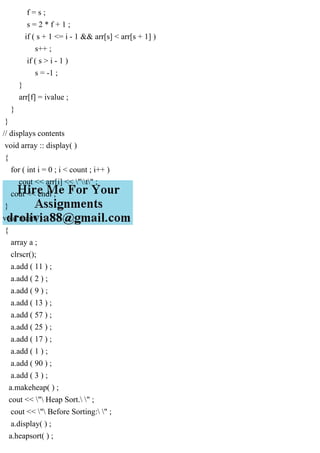 f = s ;
s = 2 * f + 1 ;
if ( s + 1 <= i - 1 && arr[s] < arr[s + 1] )
s++ ;
if ( s > i - 1 )
s = -1 ;
}
arr[f] = ivalue ;
}
}
// displays contents
void array :: display( )
{
for ( int i = 0 ; i < count ; i++ )
cout << arr[i] << "t" ;
cout << endl ;
}
void main( )
{
array a ;
clrscr();
a.add ( 11 ) ;
a.add ( 2 ) ;
a.add ( 9 ) ;
a.add ( 13 ) ;
a.add ( 57 ) ;
a.add ( 25 ) ;
a.add ( 17 ) ;
a.add ( 1 ) ;
a.add ( 90 ) ;
a.add ( 3 ) ;
a.makeheap( ) ;
cout << " Heap Sort. " ;
cout << " Before Sorting: " ;
a.display( ) ;
a.heapsort( ) ;
 