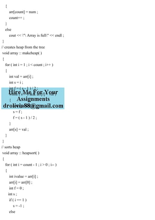 {
arr[count] = num ;
count++ ;
}
else
cout << " Array is full" << endl ;
}
// creates heap from the tree
void array :: makeheap( )
{
for ( int i = 1 ; i < count ; i++ )
{
int val = arr[i] ;
int s = i ;
int f = ( s - 1 ) / 2 ;
while ( s > 0 && arr[f] < val )
{
arr[s] = arr[f] ;
s = f ;
f = ( s - 1 ) / 2 ;
}
arr[s] = val ;
}
}
// sorts heap
void array :: heapsort( )
{
for ( int i = count - 1 ; i > 0 ; i-- )
{
int ivalue = arr[i] ;
arr[i] = arr[0] ;
int f = 0 ;
int s ;
if ( i == 1 )
s = -1 ;
else
 