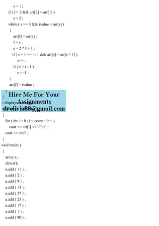 s = 1 ;
if ( i > 2 && arr[2] > arr[1] )
s = 2 ;
while ( s >= 0 && ivalue < arr[s] )
{
arr[f] = arr[s] ;
f = s ;
s = 2 * f + 1 ;
if ( s + 1 <= i - 1 && arr[s] < arr[s + 1] )
s++ ;
if ( s > i - 1 )
s = -1 ;
}
arr[f] = ivalue ;
}
}
// displays contents
void array :: display( )
{
for ( int i = 0 ; i < count ; i++ )
cout << arr[i] << "t" ;
cout << endl ;
}
void main( )
{
array a ;
clrscr();
a.add ( 11 ) ;
a.add ( 2 ) ;
a.add ( 9 ) ;
a.add ( 13 ) ;
a.add ( 57 ) ;
a.add ( 25 ) ;
a.add ( 17 ) ;
a.add ( 1 ) ;
a.add ( 90 ) ;
 