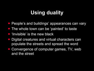 Using duality People’s and buildings’ appearances can vary The whole town can be ‘painted’ to taste ‘ Invisible’ is the new black Digital creatures and virtual characters can populate the streets and spread the word Convergence of computer games, TV, web and the street 