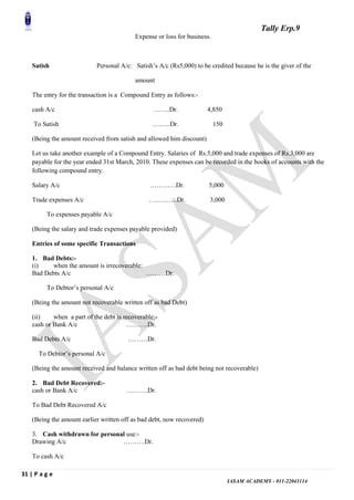 Tally Erp.9
31 | P a g e
IASAM ACADEMY - 011-22043114
Expense or loss for business.
Satish Personal A/c: Satish‟s A/c (Rs5,000) to be credited because he is the giver of the
amount
The entry for the transaction is a Compound Entry as follows:-
cash A/c ……..Dr. 4,850
To Satish ……...Dr. 150
(Being the amount received from satish and allowed him discount)
Let us take another example of a Compound Entry. Salaries of Rs.5,000 and trade expenses of Rs.3,000 are
payable for the year ended 31st March, 2010. These expenses can be recorded in the books of accounts with the
following compound entry.
Salary A/c …………Dr. 5,000
Trade expenses A/c ………….Dr. 3,000
To expenses payable A/c
(Being the salary and trade expenses payable provided)
Entries of some specific Transactions
1. Bad Debts:-
(i) when the amount is irrecoverable:
Bad Debts A/c ………Dr.
To Debtor‟s personal A/c
(Being the amount not recoverable written off as bad Debt)
(ii) when a part of the debt is recoverable:-
cash or Bank A/c ……….Dr.
Bad Debts A/c ………Dr.
To Debtor‟s personal A/c
(Being the amount received and balance written off as bad debt being not recoverable)
2. Bad Debt Recovered:-
cash or Bank A/c ……….Dr.
To Bad Debt Recovered A/c
(Being the amount earlier written off as bad debt, now recovered)
3. Cash withdrawn for personal use:-
Drawing A/c ……….Dr.
To cash A/c
 