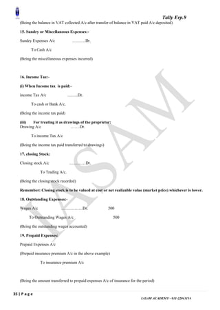 Tally Erp.9
35 | P a g e
IASAM ACADEMY - 011-22043114
(Being the balance in VAT collected A/c after transfer of balance in VAT paid A/c deposited)
15. Sundry or Miscellaneous Expenses:-
Sundry Expenses A/c ……….Dr.
To Cash A/c
(Being the miscellaneous expenses incurred)
16. Income Tax:-
(i) When Income tax is paid:-
income Tax A/c ……..Dr.
To cash or Bank A/c.
(Being the income tax paid)
(iii) For treating it as drawings of the proprietor:
Drawing A/c …….Dr.
To income Tax A/c
(Being the income tax paid transferred to drawings)
17. closing Stock:
Closing stock A/c …………Dr.
To Trading A/c.
(Being the closing stock recorded)
Remember: Closing stock is to be valued at cost or net realizable value (market price) whichever is lower.
18. Outstanding Expenses:-
Wages A/c …………….Dr. 500
To Outstanding Wages A/c 500
(Being the outstanding wages accounted)
19. Prepaid Expenses:
Prepaid Expenses A/c
(Prepaid insurance premium A/c in the above example)
To insurance premium A/c
(Being the amount transferred to prepaid expenses A/c of insurance for the period)
 