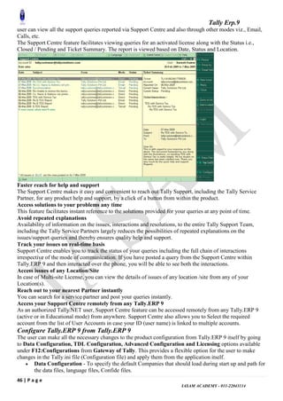 Tally Erp.9
46 | P a g e
IASAM ACADEMY - 011-22043114
user can view all the support queries reported via Support Centre and also through other modes viz., Email,
Calls, etc.
The Support Centre feature facilitates viewing queries for an activated license along with the Status i.e.,
Closed / Pending and Ticket Summary. The report is viewed based on Date, Status and Location.
Faster reach for help and support
The Support Centre makes it easy and convenient to reach out Tally Support, including the Tally Service
Partner, for any product help and support, by a click of a button from within the product.
Access solutions to your problems any time
This feature facilitates instant reference to the solutions provided for your queries at any point of time.
Avoid repeated explanations
Availability of information on the issues, interactions and resolutions, to the entire Tally Support Team,
including the Tally Service Partners largely reduces the possibilities of repeated explanations on the
issues/support queries and thereby ensures quality help and support.
Track your issues on real-time basis
Support Centre enables you to track the status of your queries including the full chain of interactions
irrespective of the mode of communication. If you have posted a query from the Support Centre within
Tally.ERP 9 and then interacted over the phone, you will be able to see both the interactions.
Access issues of any Location/Site
In case of Multi-site License, you can view the details of issues of any location /site from any of your
Location(s).
Reach out to your nearest Partner instantly
You can search for a service partner and post your queries instantly.
Access your Support Centre remotely from any Tally.ERP 9
As an authorized Tally.NET user, Support Centre feature can be accessed remotely from any Tally.ERP 9
(active or in Educational mode) from anywhere. Support Centre also allows you to Select the required
account from the list of User Accounts in case your ID (user name) is linked to multiple accounts.
Configure Tally.ERP 9 from Tally.ERP 9
The user can make all the necessary changes to the product configuration from Tally.ERP 9 itself by going
to Data Configuration, TDL Configuration, Advanced Configuration and Licensing options available
under F12:Configurations from Gateway of Tally. This provides a flexible option for the user to make
changes in the Tally.ini file (Configuration file) and apply them from the application itself.
 Data Configuration - To specify the default Companies that should load during start up and path for
the data files, language files, Confide files.
 