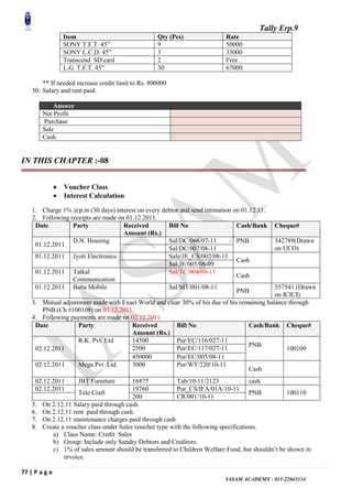 Tally Erp.9
77 | P a g e
IASAM ACADEMY - 011-22043114
Item Qty (Pcs) Rate
SONY T.F.T. 45” 9 50000
SONY L.C.D. 45” 3 35000
Transcend SD card 2 Free
L.G. T.F.T. 45” 30 67000
** If needed increase credit limit to Rs. 800000
30. Salary and rent paid.
Answer
Net Profit
Purchase
Sale
Cash
IN THIS CHAPTER :-08
 Voucher Class
 Interest Calculation
1. Charge 1% @p.m (30 days) interest on every debtor and send intimation on 01.12.11.
2. Following receipts are made on 01.12.2011.
Date Party Received
Amount (Rs.)
Bill No Cash/Bank Cheque#
01.12.2011
D.N. Housing Sal/DC/066/07-11 PNB 342789(Drawn
on UCO)Sal/DC/007/08-11
01.12.2011 Jyoti Electronics Sale/JE_CS/002/08-11
Cash
Sal/JE/005/08-09
01.12.2011 Tatkal
Communication
Sal/TC/004/08-11
Cash
01.12.2011 Baba Mobile Sal/MT/001/08-11
PNB
557541 (Drawn
on ICICI)
3. Mutual adjustment made with Exact World and clear 30% of his due of his remaining balance through
PNB.(Ch #100108) on 02.12.2011.
4. Following payments are made on 02.12.2011.
Date Party Received
Amount (Rs.)
Bill No Cash/Bank Cheque#
02.12.2011
R.K. Pvt. Ltd 14500 Pur/EC/116/027-11
PNB
1001092500 Pur/EC/117/027-11
450000 Pur/EC/005/08-11
02.12.2011 Mega Pvt. Ltd. 3000 Pur/WT/220/10-11
Cash
02.12.2011 JBT Furniture 16875 Tab/10-11/2123 cash
02.12.2011
Tele Craft
19760 Pur_CS/IFA/01A/10-11
PNB 100110
200 CR/001/10-11
5. On 2.12.11 Salary paid through cash.
6. On 2.12.11 rent paid through cash.
7. On 2.12.11 maintenance charges paid through cash.
8. Create a voucher class under Sales voucher type with the following specifications.
a) Class Name: Credit Sales
b) Group: Include only Sundry Debtors and Creditors.
c) 1% of sales amount should be transferred to Children Welfare Fund, but shouldn‟t be shown in
invoice.
 