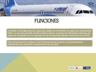 Acreditar a las agencias de viajes las cuales se convierten en agencias acreditadas
IATA. Lo que les permite vender boletos aéreos a través de diferentes sistemas de
reservas contando con el respaldo de las compañías aéreas miembros de la IATA.
Fijar precios para los vuelos a nivel internacional de acuerdo a unos parámetros
establecidos por acuerdos y mecanismos de mercado.
FUNCIONES
 