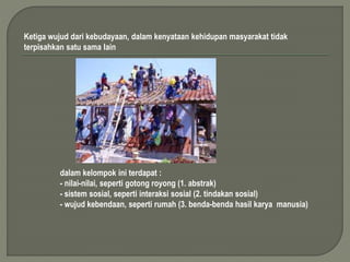 Ketiga wujud dari kebudayaan, dalam kenyataan kehidupan masyarakat tidak 
terpisahkan satu sama lain 
dalam kelompok ini terdapat : 
- nilai-nilai, seperti gotong royong (1. abstrak) 
- sistem sosial, seperti interaksi sosial (2. tindakan sosial) 
- wujud kebendaan, seperti rumah (3. benda-benda hasil karya manusia) 
 