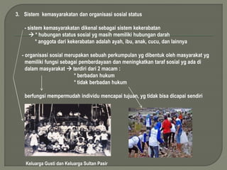 3. Sistem kemasyarakatan dan organisasi sosial status 
- sistem kemasyarakatan dikenal sebagai sistem kekerabatan 
 * hubungan status sosial yg masih memiliki hubungan darah 
* anggota dari kekerabatan adalah ayah, ibu, anak, cucu, dan lainnya 
- organisasi sosial merupakan sebuah perkumpulan yg dibentuk oleh masyarakat yg 
memiliki fungsi sebagai pemberdayaan dan meningkatkan taraf sosial yg ada di 
dalam masyarakat  terdiri dari 2 macam : 
* berbadan hukum 
* tidak berbadan hukum 
berfungsi mempermudah individu mencapai tujuan, yg tidak bisa dicapai sendiri 
Keluarga Gusti dan Keluarga Sultan Pasir 
 