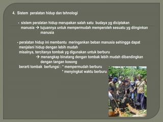 4. Sistem peralatan hidup dan tehnologi 
- sistem peralatan hidup merupakan salah satu budaya yg diciptakan 
manusia  tujuannya untuk mempermudah memperoleh sesuatu yg diinginkan 
manusia 
- peralatan hidup ini membantu meringankan beban manusia sehingga dapat 
menjalani hidup dengan lebih mudah 
misalnya, tercitanya tombak yg digunakan untuk berburu 
 menangkap binatang dengan tombak lebih mudah dibandingkan 
dengan tangan kosong 
berarti tombak berfungsi : * mempermudah berburu 
* menyingkat waktu berburu 
 