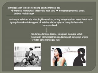 - tehnologi akan terus berkembang selama manusia ada 
 manusia mempunyai sifat selalu ingin tahu  mendorong manusia untuk 
berbuat lebih banyak 
- misalnya, sebelum ada tehnologi komunikasi, orang menyampaikan kesan lewat surat 
ayang diantarkan tukang pos  setelah ada handphone orang lebih mudah 
berkomunikasi 
handphone tercipta karena keinginan manusia untuk 
melakukan komunikasi tanpa ada masalah jarak dan waktu 
 tidak perlu menunggu kurir 
 
