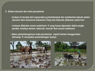 5. Sistem ekonomi dan mata pencaharian 
- budaya ini tercipta dari masyarakat yg berkelompok dan membentuk sebuah sistem 
ekonomi demi memenuhi kebutuhan hidup dan beternak dilakukan sehari-hari 
- mulanya dilakukan secara sederhana  yang hanya digunakan dalam jangka 
pendek, misalnya bertani, beternak, mencari ikan secara tradisional 
- dalam perkembangannya mata pencaharian seperti bertani menggunakan 
tehnologi  merupakan perkembangan budaya 
 