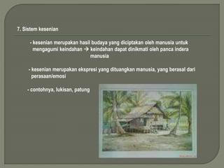 7. Sistem kesenian 
- kesenian merupakan hasil budaya yang diciptakan oleh manusia untuk 
mengagumi keindahan  keindahan dapat dinikmati oleh panca indera 
manusia 
- kesenian merupakan ekspresi yang dituangkan manusia, yang berasal dari 
perasaan/emosi 
- contohnya, lukisan, patung 
 