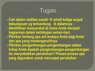  Cari dalam realitas sosial  amati ketiga wujud 
kebudayaan yg terkandung di dalamnya . 
 Identifikasi masyarakat di mana Anda menjadi 
bagiannya dalam kehidupan sehari-hari. 
 Pikirkan tentang apa arti budaya Anda bagi Anda 
dan apa yang memengaruhinya 
 Pikirkan pengembangan-pengembangan dalam 
hidup Anda-Apakah pengembangan-pengembangan 
itu menyebabkan perubahan? Proses-proses apa 
yang digunakan untuk mencapai perubahan 
