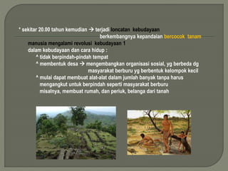 * sekitar 20.00 tahun kemudian  terjadi loncatan kebudayaan 
berkembangnya kepandaian bercocok tanam 
manusia mengalami revolusi kebudayaan 1 
dalam kebudayaan dan cara hidup : 
^ tidak berpindah-pindah tempat 
^ membentuk desa  mengembangkan organisasi sosial, yg berbeda dg 
masyarakat berburu yg berbentuk kelompok kecil 
^ mulai dapat membuat alat-alat dalam jumlah banyak tanpa harus 
mengangkut untuk berpindah seperti masyarakat berburu 
misalnya, membuat rumah, dan periuk, belanga dari tanah 
 