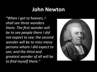 John	
  Newton	
  
“When	
  I	
  get	
  to	
  heaven,	
  I	
  
shall	
  see	
  three	
  wonders	
  
there.	
  The	
  ﬁrst	
  wonder	
  will	
  
be	
  to	
  see	
  people	
  there	
  I	
  did	
  
not	
  expect	
  to	
  see;	
  the	
  second	
  
wonder	
  will	
  be	
  to	
  miss	
  many	
  
persons	
  whom	
  I	
  did	
  expect	
  to	
  
see;	
  and	
  the	
  third	
  and	
  
greatest	
  wonder	
  of	
  all	
  will	
  be	
  
to	
  ﬁnd	
  myself	
  there.”	
  
 