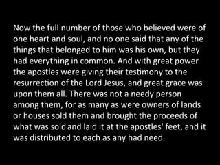 Now	
  the	
  full	
  number	
  of	
  those	
  who	
  believed	
  were	
  of	
  
one	
  heart	
  and	
  soul,	
  and	
  no	
  one	
  said	
  that	
  any	
  of	
  the	
  
things	
  that	
  belonged	
  to	
  him	
  was	
  his	
  own,	
  but	
  they	
  
had	
  everything	
  in	
  common.	
  And	
  with	
  great	
  power	
  
the	
  apostles	
  were	
  giving	
  their	
  tes;mony	
  to	
  the	
  
resurrec;on	
  of	
  the	
  Lord	
  Jesus,	
  and	
  great	
  grace	
  was	
  
upon	
  them	
  all.	
  There	
  was	
  not	
  a	
  needy	
  person	
  
among	
  them,	
  for	
  as	
  many	
  as	
  were	
  owners	
  of	
  lands	
  
or	
  houses	
  sold	
  them	
  and	
  brought	
  the	
  proceeds	
  of	
  
what	
  was	
  sold	
  and	
  laid	
  it	
  at	
  the	
  apostles'	
  feet,	
  and	
  it	
  
was	
  distributed	
  to	
  each	
  as	
  any	
  had	
  need.	
  	
  
 