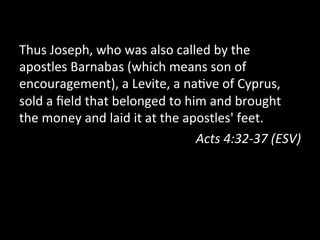 Thus	
  Joseph,	
  who	
  was	
  also	
  called	
  by	
  the	
  
apostles	
  Barnabas	
  (which	
  means	
  son	
  of	
  
encouragement),	
  a	
  Levite,	
  a	
  na;ve	
  of	
  Cyprus,	
  
sold	
  a	
  ﬁeld	
  that	
  belonged	
  to	
  him	
  and	
  brought	
  
the	
  money	
  and	
  laid	
  it	
  at	
  the	
  apostles'	
  feet.	
  
Acts	
  4:32-­‐37	
  (ESV)	
  
 