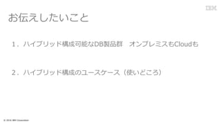 １．ハイブリッド構成可能なDB製品群 オンプレミスもCloudも
２．ハイブリッド構成のユースケース（使いどころ）
© 2016 IBM Corporation
お伝えしたいこと
 
