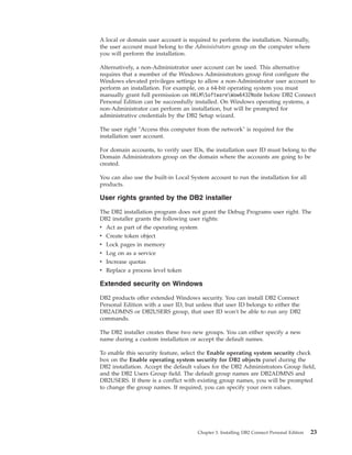 A local or domain user account is required to perform the installation. Normally,
the user account must belong to the Administrators group on the computer where
you will perform the installation.
Alternatively, a non-Administrator user account can be used. This alternative
requires that a member of the Windows Administrators group first configure the
Windows elevated privileges settings to allow a non-Administrator user account to
perform an installation. For example, on a 64-bit operating system you must
manually grant full permission on HKLMSoftwareWow6432Node before DB2 Connect
Personal Edition can be successfully installed. On Windows operating systems, a
non-Administrator can perform an installation, but will be prompted for
administrative credentials by the DB2 Setup wizard.
The user right "Access this computer from the network" is required for the
installation user account.
For domain accounts, to verify user IDs, the installation user ID must belong to the
Domain Administrators group on the domain where the accounts are going to be
created.
You can also use the built-in Local System account to run the installation for all
products.
User rights granted by the DB2 installer
The DB2 installation program does not grant the Debug Programs user right. The
DB2 installer grants the following user rights:
v Act as part of the operating system
v Create token object
v Lock pages in memory
v Log on as a service
v Increase quotas
v Replace a process level token
Extended security on Windows
DB2 products offer extended Windows security. You can install DB2 Connect
Personal Edition with a user ID, but unless that user ID belongs to either the
DB2ADMNS or DB2USERS group, that user ID won't be able to run any DB2
commands.
The DB2 installer creates these two new groups. You can either specify a new
name during a custom installation or accept the default names.
To enable this security feature, select the Enable operating system security check
box on the Enable operating system security for DB2 objects panel during the
DB2 installation. Accept the default values for the DB2 Administrators Group field,
and the DB2 Users Group field. The default group names are DB2ADMNS and
DB2USERS. If there is a conflict with existing group names, you will be prompted
to change the group names. If required, you can specify your own values.
Chapter 3. Installing DB2 Connect Personal Edition 23
 
