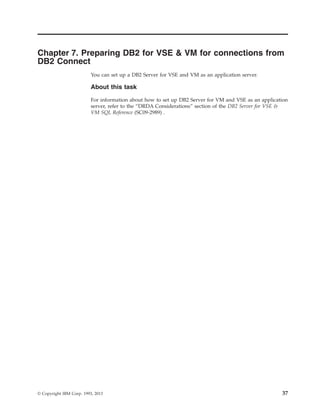Chapter 7. Preparing DB2 for VSE & VM for connections from
DB2 Connect
You can set up a DB2 Server for VSE and VM as an application server.
About this task
For information about how to set up DB2 Server for VM and VSE as an application
server, refer to the “DRDA Considerations” section of the DB2 Server for VSE &
VM SQL Reference (SC09-2989) .
© Copyright IBM Corp. 1993, 2013 37
 
