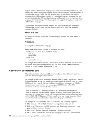 Support for the DB2 interface language you want to use must be installed on your
system. DB2 interface language support is selected and installed when you install a
DB2 database product using the DB2 Setup wizard. If you change the interface
language of the DB2 database product to a supported interface language that has
not been installed, the DB2 interface language will default to the operating system
language. If the operating system language is not supported, English is used as the
DB2 interface language.
DB2 interface language support is selected and installed when you install your
DB2 database product using the DB2 Setup wizard or by using the National
Language Package.
About this task
To check which public locales are available in your system, run the $ locale -a
command.
Procedure
To change the DB2 interface language:
Set the LANG environment variable to the locale you want.
v For bourne (sh), korn (ksh), and bash shells:
LANG=locale
export LANG
v For C shell:
setenv LANG locale
For example, to interface with the DB2 database product in French, you must have
the French language support installed and you must set the LANG environment
variable to a French locale, for example, fr_FR.
Conversion of character data
When character data is transferred between machines, it must be converted to a
form that the receiving machine can use.
For example, when data is transferred between a DB2 Connect server and a host or
System i database server, it is usually converted from a server code page to a host
CCSID, and vice versa. If the two machines use different code pages or CCSIDs,
code points are mapped from one code page or CCSID to the other. This
conversion is always performed at the receiver.
Character data sent to a database consists of SQL statements and input data.
Character data sent from a database consists of output data. Output data that is
interpreted as bit data is not converted. For example, data from a column declared
with the FOR BIT DATA clause. Otherwise, all input and output character data is
converted if the two machines have different code pages or CCSIDs.
For example, if DB2 Connect is used to access data, the following happens:
1. DB2 Connect sends an SQL statement and input data to System z.
2. DB2 for z/OS converts the SQL statement and data to the host server's code
page and then processes the data.
3. DB2 for z/OS sends the result back to the DB2 Connect server.
4. DB2 Connect converts the result to the code page of the user's environment.
48 DB2 Connect Installing and Configuring DB2 Connect Personal Edition
 