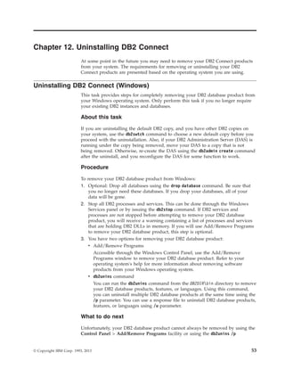 Chapter 12. Uninstalling DB2 Connect
At some point in the future you may need to remove your DB2 Connect products
from your system. The requirements for removing or uninstalling your DB2
Connect products are presented based on the operating system you are using.
Uninstalling DB2 Connect (Windows)
This task provides steps for completely removing your DB2 database product from
your Windows operating system. Only perform this task if you no longer require
your existing DB2 instances and databases.
About this task
If you are uninstalling the default DB2 copy, and you have other DB2 copies on
your system, use the db2swtch command to choose a new default copy before you
proceed with the uninstallation. Also, if your DB2 Administration Server (DAS) is
running under the copy being removed, move your DAS to a copy that is not
being removed. Otherwise, re-create the DAS using the db2admin create command
after the uninstall, and you reconfigure the DAS for some function to work.
Procedure
To remove your DB2 database product from Windows:
1. Optional: Drop all databases using the drop database command. Be sure that
you no longer need these databases. If you drop your databases, all of your
data will be gone.
2. Stop all DB2 processes and services. This can be done through the Windows
Services panel or by issuing the db2stop command. If DB2 services and
processes are not stopped before attempting to remove your DB2 database
product, you will receive a warning containing a list of processes and services
that are holding DB2 DLLs in memory. If you will use Add/Remove Programs
to remove your DB2 database product, this step is optional.
3. You have two options for removing your DB2 database product:
v Add/Remove Programs
Accessible through the Windows Control Panel, use the Add/Remove
Programs window to remove your DB2 database product. Refer to your
operating system's help for more information about removing software
products from your Windows operating system.
v db2unins command
You can run the db2unins command from the DB2DIRbin directory to remove
your DB2 database products, features, or languages. Using this command,
you can uninstall multiple DB2 database products at the same time using the
/p parameter. You can use a response file to uninstall DB2 database products,
features, or languages using /u parameter.
What to do next
Unfortunately, your DB2 database product cannot always be removed by using the
Control Panel > Add/Remove Programs facility or using the db2unins /p
© Copyright IBM Corp. 1993, 2013 53
 
