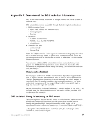 Appendix A. Overview of the DB2 technical information
DB2 technical information is available in multiple formats that can be accessed in
multiple ways.
DB2 technical information is available through the following tools and methods:
v DB2 Information Center
– Topics (Task, concept and reference topics)
– Sample programs
– Tutorials
v DB2 books
– PDF files (downloadable)
– PDF files (from the DB2 PDF DVD)
– printed books
v Command-line help
– Command help
– Message help
Note: The DB2 Information Center topics are updated more frequently than either
the PDF or the hardcopy books. To get the most current information, install the
documentation updates as they become available, or refer to the DB2 Information
Center at ibm.com.
You can access additional DB2 technical information such as technotes, white
papers, and IBM Redbooks®
publications online at ibm.com. Access the DB2
Information Management software library site at http://www.ibm.com/software/
data/sw-library/.
Documentation feedback
We value your feedback on the DB2 documentation. If you have suggestions for
how to improve the DB2 documentation, send an email to db2docs@ca.ibm.com.
The DB2 documentation team reads all of your feedback, but cannot respond to
you directly. Provide specific examples wherever possible so that we can better
understand your concerns. If you are providing feedback on a specific topic or
help file, include the topic title and URL.
Do not use this email address to contact DB2 Customer Support. If you have a DB2
technical issue that the documentation does not resolve, contact your local IBM
service center for assistance.
DB2 technical library in hardcopy or PDF format
The following tables describe the DB2 library available from the IBM Publications
Center at www.ibm.com/e-business/linkweb/publications/servlet/pbi.wss.
English and translated DB2 Version 10.1 manuals in PDF format can be
downloaded from www.ibm.com/support/docview.wss?rs=71&uid=swg27009474.
Although the tables identify books available in print, the books might not be
available in your country or region.
© Copyright IBM Corp. 1993, 2013 57
 