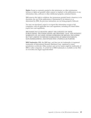 Rights: Except as expressly granted in this permission, no other permissions,
licenses or rights are granted, either express or implied, to the publications or any
information, data, software or other intellectual property contained therein.
IBM reserves the right to withdraw the permissions granted herein whenever, in its
discretion, the use of the publications is detrimental to its interest or, as
determined by IBM, the previous instructions are not being properly followed.
You may not download, export or re-export this information except in full
compliance with all applicable laws and regulations, including all United States
export laws and regulations.
IBM MAKES NO GUARANTEE ABOUT THE CONTENT OF THESE
PUBLICATIONS. THE PUBLICATIONS ARE PROVIDED "AS-IS" AND WITHOUT
WARRANTY OF ANY KIND, EITHER EXPRESSED OR IMPLIED, INCLUDING
BUT NOT LIMITED TO IMPLIED WARRANTIES OF MERCHANTABILITY,
NON-INFRINGEMENT, AND FITNESS FOR A PARTICULAR PURPOSE.
IBM Trademarks: IBM, the IBM logo, and ibm.com are trademarks or registered
trademarks of International Business Machines Corp., registered in many
jurisdictions worldwide. Other product and service names might be trademarks of
IBM or other companies. A current list of IBM trademarks is available on the Web
at www.ibm.com/legal/copytrade.shtml
Appendix A. Overview of the DB2 technical information 61
 