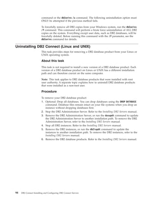 command or the db2unins /u command. The following uninstallation option must
ONLY be attempted if the previous method fails.
To forcefully remove all DB2 copies from your Windows system, run the db2unins
/f command. This command will perform a brute force uninstallation of ALL DB2
copies on the system. Everything except user data, such as DB2 databases, will be
forcefully deleted. Before running this command with the /f parameter, see the
db2unins command for details.
Uninstalling DB2 Connect (Linux and UNIX)
This task provides steps for removing a DB2 database product from your Linux or
UNIX operating system.
About this task
This task is not required to install a new version of a DB2 database product. Each
version of a DB2 database product on Linux or UNIX has a different installation
path and can therefore coexist on the same computer.
Note: This task applies to DB2 database products that were installed with root
user authority. A separate topic explains how to uninstall DB2 database products
that were installed as a non-root user.
Procedure
To remove your DB2 database product:
1. Optional: Drop all databases. You can drop databases using the DROP DATABASE
command. Database files remain intact on your file systems when you drop an
instance without dropping databases first.
2. Stop the DB2 Administration Server. Refer to the Installing DB2 Servers manual.
3. Remove the DB2 Administration Server, or run the dasupdt command to update
the DB2 Administration Server to another installation path. To remove the DB2
Administration Server, refer to the Installing DB2 Servers manual.
4. Stop all DB2 instances. Refer to the Installing DB2 Servers manual.
5. Remove the DB2 instances, or run the db2iupdt command to update the
instances to another installation path. To remove the DB2 instances, refer to the
Installing DB2 Servers manual.
6. Remove the DB2 database products. Refer to the Installing DB2 Servers manual.
98 DB2 Connect Installing and Configuring DB2 Connect Servers
 