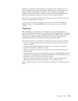 platform for which the sample programs are written. These examples have not
been thoroughly tested under all conditions. IBM, therefore, cannot guarantee or
imply reliability, serviceability, or function of these programs. The sample
programs are provided "AS IS", without warranty of any kind. IBM shall not be
liable for any damages arising out of your use of the sample programs.
Each copy or any portion of these sample programs or any derivative work must
include a copyright notice as follows:
© (your company name) (year). Portions of this code are derived from IBM Corp.
Sample Programs. © Copyright IBM Corp. _enter the year or years_. All rights
reserved.
Trademarks
IBM, the IBM logo, and ibm.com are trademarks or registered trademarks of
International Business Machines Corp., registered in many jurisdictions worldwide.
Other product and service names might be trademarks of IBM or other companies.
A current list of IBM trademarks is available on the web at “Copyright and
trademark information” at www.ibm.com/legal/copytrade.shtml.
The following terms are trademarks or registered trademarks of other companies
v Linux is a registered trademark of Linus Torvalds in the United States, other
countries, or both.
v Java and all Java-based trademarks and logos are trademarks or registered
trademarks of Oracle, its affiliates, or both.
v UNIX is a registered trademark of The Open Group in the United States and
other countries.
v Intel, Intel logo, Intel Inside, Intel Inside logo, Celeron, Intel SpeedStep, Itanium,
and Pentium are trademarks or registered trademarks of Intel Corporation or its
subsidiaries in the United States and other countries.
v Microsoft, Windows, Windows NT, and the Windows logo are trademarks of
Microsoft Corporation in the United States, other countries, or both.
Other company, product, or service names may be trademarks or service marks of
others.
Appendix B. Notices 109
 