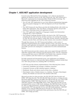 Chapter 1. ADO.NET application development
In recent years, Microsoft has been promoting a new software development
platform for Windows, known as the .NET Framework. The .NET Framework is
Microsoft's replacement for Component Object Model (COM) technology. The
following points highlight the key .NET Framework features:
v You can code .NET applications in over forty different programming languages.
The most popular languages for .NET development are C# and Visual Basic
.NET.
v The .NET Framework class library provides the building blocks with which you
build .NET applications. This class library is language agnostic and provides
interfaces to operating system and application services.
v Your .NET application (regardless of language) compiles into Intermediate
Language (IL), a type of bytecode.
v The Common Language Runtime (CLR) is the heart of the .NET Framework,
compiling the IL code on the fly, and then running it. In running the compiled
IL code, the CLR activates objects, verifies their security clearance, allocates their
memory, executes them, and cleans up their memory once execution is finished.
Through these features, the .NET Framework facilitates a wide variety of
application implementations (for example, Windows forms, web forms, and web
services), rapid application development, and secure application deployment. COM
and COM+ proved to be inadequate or cumbersome for all the aforementioned
features.
The .NET Framework provides extensive data access support through ADO.NET.
ADO.NET supports both connected and disconnected access. The key component
of disconnected data access in ADO.NET is the DataSet class, instances of which
act as a database cache that resides in your application's memory.
For both connected and disconnected access, your applications use databases
through what's known as a data provider. Various database products include their
own .NET data providers for, including DB2®
for Windows.
A .NET data provider features implementations of the following basic classes:
v Connection: Establishes and manages a database connection.
v Command: Executes an SQL statement against a database.
v DataReader: Reads and returns result set data from a database.
v DataAdapter: Links a DataSet instance to a database. Through a DataAdapter
instance, the DataSet can read and write database table data.
Microsoft provides two data providers, the OLE DB .NET Data Provider and
ODBC .NET Data Provider. The OLE DB .NET Data Provider is a bridge provider
that feeds ADO.NET requests to the IBM®
OLE DB Provider (by way of the COM
interop module). ODBC .NET Data Provider is a bridge provider that feeds
ADO.NET requests to the IBM ODBC Driver. These .NET data provider are not
recommended for access to DB2 family databases. The IBM Data Server Provider
for .NET is a high performance, managed ADO.NET data provider. This is the
recommended .NET data provider for use with DB2 family databases. ADO.NET
database access using the IBM Data Server Provider for .NET has fewer
restrictions, and provides significantly better performance than the OLE DB and
ODBC .NET bridge providers.
© Copyright IBM Corp. 2006, 2014 1
 