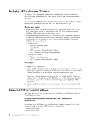 Deploying .NET applications (Windows)
To simplify .NET application deployment, IBM provides the IBM Data Server
Driver Package, a small-footprint client that is ideal for use in mass deployment
scenarios.
You can use the IBM Data Server Runtime Client instead, if the additional features
of that client are required over the IBM Data Server Driver Package.
Before you begin
v Before deployment, you must build your .NET application, which you can do
with either Visual Studio or the command line. For more information about
building .NET applications, see the related tasks.
v Computers that you use to build .NET applications and computers where you
will deploy .NET applications must have a supported version of the Windows
operating system, in addition to other software, as described in “Supported
.NET development software”:
– Build systems
- Windows operating system
- Visual Studio
- .NET Framework Redistributable Package
- .NET Framework Software Development Kit
– Deployment systems
- Windows operating system
- .NET Framework Redistributable Package
Procedure
To deploy a .NET application:
1. Install the IBM Data Server Driver Package onto the computers where you will
deploy your application. During the installation, set the IBM Data Server Driver
Package installation to be the default database client interface copy.
Note: Any existing database applications that run against an IBM data server
will use this new installation of the IBM Data Server Driver Package. Test those
applications against the new driver before rolling out your deployed .NET
application.
2. Install your built application onto the computers where your application will
run.
Supported .NET development software
IBM Data Server Provider for .NET supports the following .NET Framework and
Visual Studio versions.
Supported development software for .NET Framework
applications
In addition to an IBM data server client or driver package, you need one of the
supported tools to develop .NET Framework applications:
v Visual Studio 2008
v Visual Studio 2010
2 Developing ADO.NET and OLE DB Applications
 