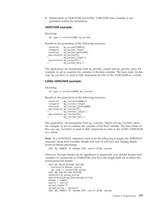 4. Initialization of VARCHAR and LONG VARCHAR host variables is not
permitted within the declaration.
VARCHAR example:
Declaring:
sql type is varchar(1000) my_varchar
Results in the generation of the following structure:
character my_varchar(1000+2)
integer*2 my_varchar_length
character my_varchar_data(1000)
equivalence( my_varchar(1),
+ my_varchar_length )
equivalence( my_varchar(3),
+ my_varchar_data )
The application can manipulate both my_varchar_length and my_varchar_data; for
example, to set or examine the contents of the host variable. The base name (in this
case, my_varchar), is used in SQL statements to refer to the VARCHAR as a whole.
LONG VARCHAR example:
Declaring:
sql type is varchar(10000) my_lvarchar
Results in the generation of the following structure:
character my_lvarchar(10000+2)
integer*2 my_lvarchar_length
character my_lvarchar_data(10000)
equivalence( my_lvarchar(1),
+ my_lvarchar_length )
equivalence( my_lvarchar(3),
+ my_lvarchar_data )
The application can manipulate both my_lvarchar_length and my_lvarchar_data;
for example, to set or examine the contents of the host variable. The base name (in
this case, my_lvarchar), is used in SQL statements to refer to the LONG VARCHAR
as a whole.
Note: In a CONNECT statement, such as in the following example, the FORTRAN
character string host variables dbname and userid will have any trailing blanks
removed before processing.
EXEC SQL CONNECT TO :dbname USER :userid USING :passwd
However, because blanks can be significant in passwords, you should declare host
variables for passwords as VARCHAR, and have the length field set to reflect the
actual password length:
EXEC SQL BEGIN DECLARE SECTION
character*8 dbname, userid
sql type is varchar(18) passwd
EXEC SQL END DECLARE SECTION
character*18 passwd_string
equivalence(passwd_data,passwd_string)
dbname = ’sample’
userid = ’userid’
passwd_length= 8
passwd_string = ’password’
EXEC SQL CONNECT TO :dbname USER :userid USING :passwd
Chapter 3. Programming 107
 