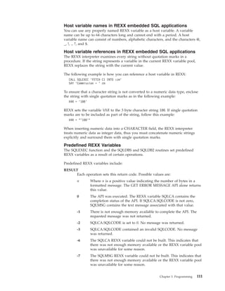Host variable names in REXX embedded SQL applications
You can use any properly named REXX variable as a host variable. A variable
name can be up to 64 characters long and cannot end with a period. A host
variable name can consist of numbers, alphabetic characters, and the characters @,
_, !, ., ?, and $.
Host variable references in REXX embedded SQL applications
The REXX interpreter examines every string without quotation marks in a
procedure. If the string represents a variable in the current REXX variable pool,
REXX replaces the string with the current value.
The following example is how you can reference a host variable in REXX:
CALL SQLEXEC ’FETCH C1 INTO :cm’
SAY ’Commission = ’ cm
To ensure that a character string is not converted to a numeric data type, enclose
the string with single quotation marks as in the following example:
VAR = ’100’
REXX sets the variable VAR to the 3 byte character string 100. If single quotation
marks are to be included as part of the string, follow this example:
VAR = "’100’"
When inserting numeric data into a CHARACTER field, the REXX interpreter
treats numeric data as integer data, thus you must concatenate numeric strings
explicitly and surround them with single quotation marks.
Predefined REXX Variables
The SQLEXEC function and the SQLDBS and SQLDB2 routines set predefined
REXX variables as a result of certain operations.
Predefined REXX variables include:
RESULT
Each operation sets this return code. Possible values are:
n Where n is a positive value indicating the number of bytes in a
formatted message. The GET ERROR MESSAGE API alone returns
this value.
0 The API was executed. The REXX variable SQLCA contains the
completion status of the API. If SQLCA.SQLCODE is not zero,
SQLMSG contains the text message associated with that value.
-1 There is not enough memory available to complete the API. The
requested message was not returned.
-2 SQLCA.SQLCODE is set to 0. No message was returned.
-3 SQLCA.SQLCODE contained an invalid SQLCODE. No message
was returned.
-6 The SQLCA REXX variable could not be built. This indicates that
there was not enough memory available or the REXX variable pool
was unavailable for some reason.
-7 The SQLMSG REXX variable could not be built. This indicates that
there was not enough memory available or the REXX variable pool
was unavailable for some reason.
Chapter 3. Programming 111
 