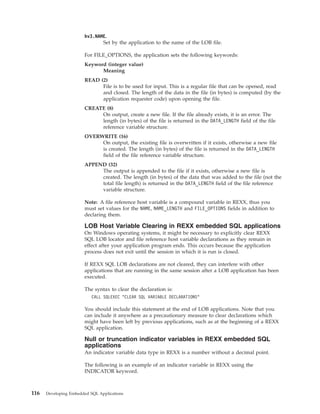 hv3.NAME.
Set by the application to the name of the LOB file.
For FILE_OPTIONS, the application sets the following keywords:
Keyword (integer value)
Meaning
READ (2)
File is to be used for input. This is a regular file that can be opened, read
and closed. The length of the data in the file (in bytes) is computed (by the
application requester code) upon opening the file.
CREATE (8)
On output, create a new file. If the file already exists, it is an error. The
length (in bytes) of the file is returned in the DATA_LENGTH field of the file
reference variable structure.
OVERWRITE (16)
On output, the existing file is overwritten if it exists, otherwise a new file
is created. The length (in bytes) of the file is returned in the DATA_LENGTH
field of the file reference variable structure.
APPEND (32)
The output is appended to the file if it exists, otherwise a new file is
created. The length (in bytes) of the data that was added to the file (not the
total file length) is returned in the DATA_LENGTH field of the file reference
variable structure.
Note: A file reference host variable is a compound variable in REXX, thus you
must set values for the NAME, NAME_LENGTH and FILE_OPTIONS fields in addition to
declaring them.
LOB Host Variable Clearing in REXX embedded SQL applications
On Windows operating systems, it might be necessary to explicitly clear REXX
SQL LOB locator and file reference host variable declarations as they remain in
effect after your application program ends. This occurs because the application
process does not exit until the session in which it is run is closed.
If REXX SQL LOB declarations are not cleared, they can interfere with other
applications that are running in the same session after a LOB application has been
executed.
The syntax to clear the declaration is:
CALL SQLEXEC "CLEAR SQL VARIABLE DECLARATIONS"
You should include this statement at the end of LOB applications. Note that you
can include it anywhere as a precautionary measure to clear declarations which
might have been left by previous applications, such as at the beginning of a REXX
SQL application.
Null or truncation indicator variables in REXX embedded SQL
applications
An indicator variable data type in REXX is a number without a decimal point.
The following is an example of an indicator variable in REXX using the
INDICATOR keyword.
116 Developing Embedded SQL Applications
 