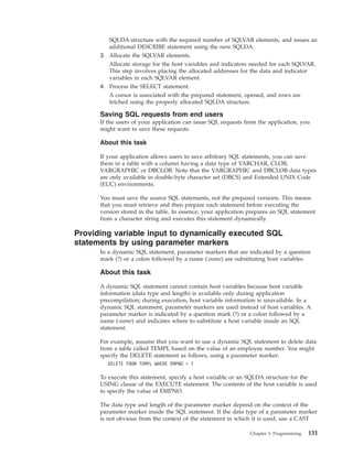 SQLDA structure with the required number of SQLVAR elements, and issues an
additional DESCRIBE statement using the new SQLDA.
3. Allocate the SQLVAR elements.
Allocate storage for the host variables and indicators needed for each SQLVAR.
This step involves placing the allocated addresses for the data and indicator
variables in each SQLVAR element.
4. Process the SELECT statement.
A cursor is associated with the prepared statement, opened, and rows are
fetched using the properly allocated SQLDA structure.
Saving SQL requests from end users
If the users of your application can issue SQL requests from the application, you
might want to save these requests.
About this task
If your application allows users to save arbitrary SQL statements, you can save
them in a table with a column having a data type of VARCHAR, CLOB,
VARGRAPHIC or DBCLOB. Note that the VARGRAPHIC and DBCLOB data types
are only available in double-byte character set (DBCS) and Extended UNIX Code
(EUC) environments.
You must save the source SQL statements, not the prepared versions. This means
that you must retrieve and then prepare each statement before executing the
version stored in the table. In essence, your application prepares an SQL statement
from a character string and executes this statement dynamically.
Providing variable input to dynamically executed SQL
statements by using parameter markers
In a dynamic SQL statement, parameter markers that are indicated by a question
mark (?) or a colon followed by a name (:name) are substituting host variables.
About this task
A dynamic SQL statement cannot contain host variables because host variable
information (data type and length) is available only during application
precompilation; during execution, host variable information is unavailable. In a
dynamic SQL statement, parameter markers are used instead of host variables. A
parameter marker is indicated by a question mark (?) or a colon followed by a
name (:name) and indicates where to substitute a host variable inside an SQL
statement.
For example, assume that you want to use a dynamic SQL statement to delete data
from a table called TEMPL based on the value of an employee number. You might
specify the DELETE statement as follows, using a parameter marker:
DELETE FROM TEMPL WHERE EMPNO = ?
To execute this statement, specify a host variable or an SQLDA structure for the
USING clause of the EXECUTE statement. The contents of the host variable is used
to specify the value of EMPNO.
The data type and length of the parameter marker depend on the context of the
parameter marker inside the SQL statement. If the data type of a parameter marker
is not obvious from the context of the statement in which it is used, use a CAST
Chapter 3. Programming 131
 