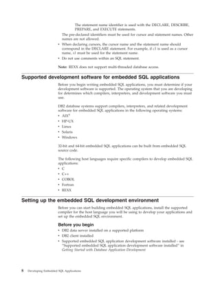 The statement name identifier is used with the DECLARE, DESCRIBE,
PREPARE, and EXECUTE statements.
The pre-declared identifiers must be used for cursor and statement names. Other
names are not allowed.
v When declaring cursors, the cursor name and the statement name should
correspond in the DECLARE statement. For example, if c1 is used as a cursor
name, s1 must be used for the statement name.
v Do not use comments within an SQL statement.
Note: REXX does not support multi-threaded database access.
Supported development software for embedded SQL applications
Before you begin writing embedded SQL applications, you must determine if your
development software is supported. The operating system that you are developing
for determines which compilers, interpreters, and development software you must
use.
DB2 database systems support compilers, interpreters, and related development
software for embedded SQL applications in the following operating systems:
v AIX®
v HP-UX
v Linux
v Solaris
v Windows
32-bit and 64-bit embedded SQL applications can be built from embedded SQL
source code.
The following host languages require specific compilers to develop embedded SQL
applications:
v C
v C++
v COBOL
v Fortran
v REXX
Setting up the embedded SQL development environment
Before you can start building embedded SQL applications, install the supported
compiler for the host language you will be using to develop your applications and
set up the embedded SQL environment.
Before you begin
v DB2 data server installed on a supported platform
v DB2 client installed
v Supported embedded SQL application development software installed - see
“Supported embedded SQL application development software installed” in
Getting Started with Database Application Development
8 Developing Embedded SQL Applications
 