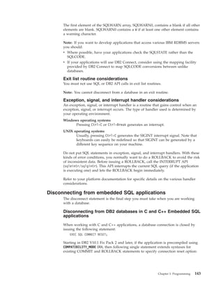 The first element of the SQLWARN array, SQLWARN0, contains a blank if all other
elements are blank. SQLWARN0 contains a W if at least one other element contains
a warning character.
Note: If you want to develop applications that access various IBM RDBMS servers
you should:
v Where possible, have your applications check the SQLSTATE rather than the
SQLCODE.
v If your applications will use DB2 Connect, consider using the mapping facility
provided by DB2 Connect to map SQLCODE conversions between unlike
databases.
Exit list routine considerations
You must not use SQL or DB2 API calls in exit list routines.
Note: You cannot disconnect from a database in an exit routine.
Exception, signal, and interrupt handler considerations
An exception, signal, or interrupt handler is a routine that gains control when an
exception, signal, or interrupt occurs. The type of handler used is determined by
your operating environment.
Windows operating systems
Pressing Ctrl-C or Ctrl-Break generates an interrupt.
UNIX operating systems
Usually, pressing Ctrl-C generates the SIGINT interrupt signal. Note that
keyboards can easily be redefined so that SIGINT can be generated by a
different key sequence on your machine.
Do not put SQL statements in exception, signal, and interrupt handlers. With these
kinds of error conditions, you normally want to do a ROLLBACK to avoid the risk
of inconsistent data. Before issuing a ROLLBACK, call the INTERRUPT API
(sqleintr/sqlgintr). This API interrupts the current SQL query (if the application
is executing one) and lets the ROLLBACK begin immediately.
Refer to your platform documentation for specific details on the various handler
considerations.
Disconnecting from embedded SQL applications
The disconnect statement is the final step you must take when you are working
with a database.
Disconnecting from DB2 databases in C and C++ Embedded SQL
applications
When working with C and C++ applications, a database connection is closed by
issuing the following statement:
EXEC SQL CONNECT RESET;
Starting in DB2 V10.1 Fix Pack 2 and later, if the application is precompiled using
COMPATIBILITY_MODE ORA, then following single statement extends syntaxes for
existing COMMIT and ROLLBACK statements to specify connection reset option:
Chapter 3. Programming 143
 
