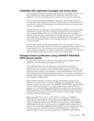 Embedded SQL application packages and access plans
The precompiler produces a package in the database. The package contains access
plans selected by the DB2 optimizer for the static SQL statements in your
application. You can optionally specify if you also want a bind file generated.
The access plans contain the information required by the database manager to
issue the static SQL statements in the most efficient manner as determined by the
optimizer. For dynamic SQL statements, the optimizer creates access plans when
you run your application.
Packages stored in the database include information needed to issue specific SQL
statements in a single source file. A database application uses one package for
every precompiled source file used to build the application. Each package is a
separate entity, and has no relationship to any other packages used by the same or
other applications. Packages are created by running the precompiler against a
source file with binding enabled, or by running the binder at a later time with one
or more bind files.
The bind file contains the SQL statements and other data required to create a
package. You can use the bind file to re-bind your application later without having
to precompile it first. The re-binding creates packages that are optimized for
current database conditions. You need to re-bind your application if it will access a
different database from the one against which it was precompiled.
Package schema qualification using CURRENT PACKAGE
PATH special register
Package schemas provide a method for logically grouping packages. Different
approaches exist for grouping packages into schemas.
Some implementations use one schema per environment (for example, a
production and a test schema). Other implementations use one schema per
business area (for example, stocktrd and onlinebnk schemas), or one schema per
application (for example, stocktrdAddUser and onlinebnkAddUser). You can also
group packages for general administration purposes, or to provide variations in the
packages (for example, maintaining backup variations of applications, or testing
new variations of applications).
When multiple schemas are used for packages, the database manager must
determine in which schema to look for a package. To accomplish this task, the
database manager uses the value of the CURRENT PACKAGESET special register.
You can set this special register to a single schema name to indicate that any
package to be invoked belongs to that schema. If an application uses packages in
different schemas, a SET CURRENT PACKAGESET statement might have to be
issued before each package is invoked if the schema for the package is different
from that of the previous package.
Note: Only DB2 Version 9.1 for z/OS®
(DB2 for z/OS) has a CURRENT
PACKAGESET special register, which allows you to explicitly set the value (a
single schema name) with the corresponding SET CURRENT PACKAGESET
statement. Although DB2 for Linux, UNIX, and Windows has a SET CURRENT
PACKAGESET statement, it does not have a CURRENT PACKAGESET special
register. This means that CURRENT PACKAGESET cannot be referenced in other
contexts (such as in a SELECT statement) with DB2 for Linux, UNIX, and
Windows. DB2 for i does not provide support for CURRENT PACKAGESET.
Chapter 4. Building 149
 