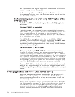 only when the application calls the task requiring SQL statements, and only if an
associated package does not already exist.
Another advantage of the deferred binding method is that it lets you create
packages without providing source code to end users. You can ship the associated
bind files with the application.
Performance improvements when using REOPT option of the
BIND command
The bind option REOPT can significantly improve the embedded SQL application
performance.
Effects of REOPT on static SQL
The bind option REOPT can make static SQL statements containing host variables,
global variables, or special registers behave like incremental-bind statements. This
means that these statements get compiled at the time of EXECUTE or OPEN
instead of at bind time. During this compilation, the access plan is chosen, based
on the real values of these variables.
With REOPT ONCE, the access plan is cached after the first OPEN or EXECUTE
request and is used for subsequent execution of this statement. With REOPT ALWAYS,
the access plan is regenerated for every OPEN and EXECUTE request, and the
current set of host variable, parameter marker, global variable, and special register
values is used to create this plan.
Effects of REOPT on dynamic SQL
When you specify the option REOPT ALWAYS, the database manager postpones
preparing any statement containing host variables, parameter markers, global
variables, or special registers until it encounters an OPEN or EXECUTE statement;
that is, when the values for these variables become known. At this time, the access
plan is generated using these values. Subsequent OPEN or EXECUTE requests for
the same statement will recompile the statement, reoptimize the query plan using
the current set of values for the variables, and execute the newly generated query
plan. When REOPT ALWAYS is specified, statement concentrator is disabled.
The option REOPT ONCE has a similar effect, with the exception that the plan is only
optimized once using the values of the host variables, parameter markers, global
variables, and special registers. This plan is cached and will be used by subsequent
requests.
Binding applications and utilities (DB2 Connect server)
Application programs developed using embedded SQL must be bound to each
database with which they will operate. For information about the binding
requirements for the IBM data server package, see the topic about DB2 CLI bind
files and package names.
Binding should be performed once per application, for each database. During the
bind process, database access plans are stored for each SQL statement that will be
executed. These access plans are supplied by application developers and are
contained in bind files which are created during precompilation. Binding is a
process of processing these bind files by an IBM mainframe database server.
160 Developing Embedded SQL Applications
 