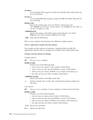 utilemb.o
If an embedded SQL program, include the embedded SQL utility object file
for error checking.
utilapi.o
If a non-embedded SQL program, include the DB2 API utility object file for
error checking.
$EXTRA_LFLAG
Specify the runtime path. If set, for 32-bit it contains the value
"-Wl,+b$HOME/sqllib/lib32", and for 64-bit: "-Wl,+b$HOME/sqllib/lib64". If
not set, it contains no value.
-L$DB2PATH/$LIB
Specify the location of the DB2 runtime shared libraries. For 32-bit:
$HOME/sqllib/lib32; for 64-bit: $HOME/sqllib/lib64.
-ldb2 Link with the DB2 library.
Refer to your compiler documentation for additional compiler options.
Linux C application compile and link options:
The compile and link options for building C embedded SQL and DB2 API
applications with the Linux C compiler are available in the bldapp build script.
Compile and link options for bldapp
Compile options:
$CC The gcc or xlc_r compiler.
$EXTRA_C_FLAGS
Contains one of the following flags:
v -m31 on Linux for zSeries®
only, to build a 32-bit library;
v -m32 on Linux for x86, x64 and POWER, to build a 32-bit library;
v -m64 on Linux for zSeries, POWER, x64, to build a 64-bit library; or
v No value on Linux for IA64, to build a 64-bit library.
-I$DB2PATH/include
Specify the location of the DB2 include files.
-c Perform compile only; no link. This script file has separate compile and
link steps.
Link options:
$CC The gcc or xlc_r compiler; use the compiler as a front end for the linker.
$EXTRA_C_FLAGS
Contains one of the following flags:
v -m31 on Linux for zSeries only, to build a 32-bit library;
v -m32 on Linux for x86, x64 and POWER, to build a 32-bit library;
v -m64 on Linux for zSeries, POWER, x64, to build a 64-bit library; or
v No value on Linux for IA64, to build a 64-bit library.
-o $1 Specify the executable.
$1.o Specify the object file.
172 Developing Embedded SQL Applications
 