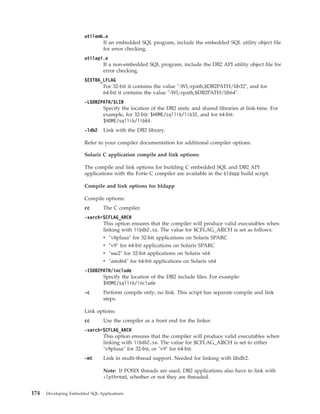 utilemb.o
If an embedded SQL program, include the embedded SQL utility object file
for error checking.
utilapi.o
If a non-embedded SQL program, include the DB2 API utility object file for
error checking.
$EXTRA_LFLAG
For 32-bit it contains the value "-Wl,-rpath,$DB2PATH/lib32", and for
64-bit it contains the value "-Wl,-rpath,$DB2PATH/lib64".
-L$DB2PATH/$LIB
Specify the location of the DB2 static and shared libraries at link-time. For
example, for 32-bit: $HOME/sqllib/lib32, and for 64-bit:
$HOME/sqllib/lib64.
-ldb2 Link with the DB2 library.
Refer to your compiler documentation for additional compiler options.
Solaris C application compile and link options:
The compile and link options for building C embedded SQL and DB2 API
applications with the Forte C compiler are available in the bldapp build script.
Compile and link options for bldapp
Compile options:
cc The C compiler.
-xarch=$CFLAG_ARCH
This option ensures that the compiler will produce valid executables when
linking with libdb2.so. The value for $CFLAG_ARCH is set as follows:
v "v8plusa" for 32-bit applications on Solaris SPARC
v "v9" for 64-bit applications on Solaris SPARC
v "sse2" for 32-bit applications on Solaris x64
v "amd64" for 64-bit applications on Solaris x64
-I$DB2PATH/include
Specify the location of the DB2 include files. For example:
$HOME/sqllib/include
-c Perform compile only; no link. This script has separate compile and link
steps.
Link options:
cc Use the compiler as a front end for the linker.
-xarch=$CFLAG_ARCH
This option ensures that the compiler will produce valid executables when
linking with libdb2.so. The value for $CFLAG_ARCH is set to either
"v8plusa" for 32-bit, or "v9" for 64-bit.
-mt Link in multi-thread support. Needed for linking with libdb2.
Note: If POSIX threads are used, DB2 applications also have to link with
-lpthread, whether or not they are threaded.
174 Developing Embedded SQL Applications
 