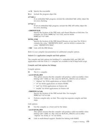 -o $1 Specify the executable.
$1.o Include the program object file.
utilemb.o
If an embedded SQL program, include the embedded SQL utility object file
for error checking.
utilapi.o
If not an embedded SQL program, include the DB2 API utility object file
for error checking.
-L$DB2PATH/$LIB
Specify the location of the DB2 static and shared libraries at link-time. For
example, for 32-bit: $HOME/sqllib/lib32, and for 64-bit:
$HOME/sqllib/lib64.
$EXTRA_LFLAG
Specify the location of the DB2 shared libraries at run time. For 32-bit it
contains the value "-R$DB2PATH/lib32", and for 64-bit it contains the
value "-R$DB2PATH/lib64".
-ldb2 Link with the DB2 library.
Refer to your compiler documentation for additional compiler options.
Solaris C++ application compile and link options:
The compile and link options for building C++ embedded SQL and DB2 API
applications with the Forte C++ compiler are available in the bldapp build script.
Compile and link options for bldapp
Compile options:
CC The C++ compiler.
-xarch=$CFLAG_ARCH
This option ensures that the compiler will produce valid executables when
linking with libdb2.so. The value for $CFLAG_ARCH is set as follows:
v "v8plusa" for 32-bit applications on Solaris SPARC
v "v9" for 64-bit applications on Solaris SPARC
v "sse2" for 32-bit applications on Solaris x64
v "amd64" for 64-bit applications on Solaris x64
-I$DB2PATH/include
Specify the location of the DB2 include files. For example:
$HOME/sqllib/include
-c Perform compile only; no link. This script has separate compile and link
steps.
Link options:
CC Use the compiler as a front end for the linker.
-xarch=$CFLAG_ARCH
This option ensures that the compiler will produce valid executables when
linking with libdb2.so. The value for $CFLAG_ARCH is set to either
"v8plusa" for 32-bit, or "v9" for 64-bit.
-mt Link in multi-thread support. Needed for linking with libdb2.
Chapter 4. Building 175
 