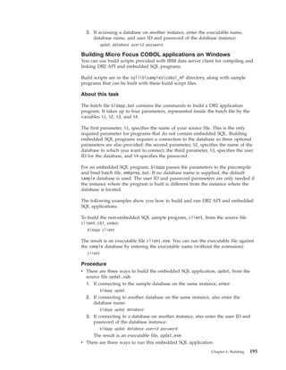 3. If accessing a database on another instance, enter the executable name,
database name, and user ID and password of the database instance:
updat database userid password
Building Micro Focus COBOL applications on Windows
You can use build scripts provided with IBM data server client for compiling and
linking DB2 API and embedded SQL programs.
Build scripts are in the sqllibsamplescobol_mf directory, along with sample
programs that can be built with these build script files.
About this task
The batch file bldapp.bat contains the commands to build a DB2 application
program. It takes up to four parameters, represented inside the batch file by the
variables %1, %2, %3, and %4.
The first parameter, %1, specifies the name of your source file. This is the only
required parameter for programs that do not contain embedded SQL. Building
embedded SQL programs requires a connection to the database so three optional
parameters are also provided: the second parameter, %2, specifies the name of the
database to which you want to connect; the third parameter, %3, specifies the user
ID for the database, and %4 specifies the password.
For an embedded SQL program, bldapp passes the parameters to the precompile
and bind batch file, embprep.bat. If no database name is supplied, the default
sample database is used. The user ID and password parameters are only needed if
the instance where the program is built is different from the instance where the
database is located.
The following examples show you how to build and run DB2 API and embedded
SQL applications.
To build the non-embedded SQL sample program, client, from the source file
client.cbl, enter:
bldapp client
The result is an executable file client.exe. You can run the executable file against
the sample database by entering the executable name (without the extension):
client
Procedure
v There are three ways to build the embedded SQL application, updat, from the
source file updat.sqb:
1. If connecting to the sample database on the same instance, enter:
bldapp updat
2. If connecting to another database on the same instance, also enter the
database name:
bldapp updat database
3. If connecting to a database on another instance, also enter the user ID and
password of the database instance:
bldapp updat database userid password
The result is an executable file, updat.exe.
v There are three ways to run this embedded SQL application:
Chapter 4. Building 195
 