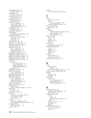 sqleDetachFromCtx API
multiple contexts 20
sqleEndCtx API
multiple contexts 20
sqleGetCurrentCtx API
multiple contexts 20
sqleInterruptCtx API
multiple contexts 20
SQLENV include file
C/C++ applications 29
COBOL applications 31
FORTRAN applications 34
sqleSetTypeCtx API
multiple contexts 20
SQLETSD include file 31
SQLException
embedded SQL applications 140
SQLEXEC REXX API
processing SQL statements 6
registering 113
restrictions 18
SQLEXT include file 29
sqlint64 C/C++ data type 39
SQLISL predefined variable 111
SQLJACB include file 29
SQLMON include file
C/C++ applications 29
COBOL applications 31
FORTRAN applications 34
SQLMONCT include file 31
SQLMSG predefined variable 111
SQLRDAT predefined variable 111
SQLRIDA predefined variable 111
SQLRODA predefined variable 111
SQLSTATE
include files
C/C++ applications 29
COBOL applications 31
FORTRAN applications 34
overview 142
SQLSYSTM include file 29
SQLUDF include file
C/C++ applications 29
SQLUTBCQ include file 31
SQLUTBSQ include file 31
SQLUTIL include file
C/C++ applications 29
COBOL applications 31
FORTRAN applications 34
SQLUV include file 29
SQLUVEND include file 29
SQLVAR entities
declaring sufficient number 121, 123
SQLWARN
overview 142
SQLXA include file 29
static SQL
comparison to dynamic SQL 13
host variables 53, 55
retrieving data 135
storage
allocating to hold rows 124
declaring sufficient SQLVAR entities 121
stored procedures
REXX applications 135
success codes 36
symbols
C/C++ language restrictions 88
T
tables
fetching rows 139
names
resolving unqualified 164
resolving unqualified names 164
terms and conditions
publications 214
threads
multiple
embedded SQL applications 20, 23
recommendations 22
UNIX applications 22
TIME data types
C/C++ 39
COBOL 46
FORTRAN 49
REXX 51
time stamps
precompiler-generated 152
TIMESTAMP data type
C/C++ 39
COBOL 46
FORTRAN 49
REXX 51
truncation
host variables 59
indicator variables 59
typed parameter markers 131
U
UNIX
C applications
building 177
Micro Focus COBOL applications 192
USAGE clause in COBOL types 46
utilities
binding 160
ddcspkgn 160
utility APIs
include files
C/C++ applications 29
COBOL applications 31
FORTRAN applications 34
V
VARBINARY data type
embedded SQL applications 86
host variables 85
VARCHAR data type
C/C++
details 39
FOR BIT DATA substitute 88
COBOL 46
conversion to C/C++ 39
FORTRAN 49
REXX 51
VARGRAPHIC data type
C/C++ conversion 39
COBOL 46
230 Developing Embedded SQL Applications
 