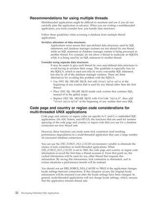 Recommendations for using multiple threads
Multithreaded applications might be difficult to maintain and use if you do not
carefully plan the application in advance. When you are writing a multithreaded
application, you must consider how you handle data structures.
Follow these guidelines when accessing a database from multiple thread
applications:
Serialize alteration of data structures.
Applications must ensure that user-defined data structures used by SQL
statements and database manager routines are not altered by one thread
while an SQL statement or database manager routine is being processed in
another thread. For example, do not allow a thread to reallocate an SQLDA
while it is being used by an SQL statement in another thread.
Consider using separate data structures.
It may be easier to give each thread its own user-defined data structures to
avoid having to serialize their usage. This guideline is especially true for
the SQLCA, which is used not only by every executable SQL statement,
but also by all of the database manager routines. There are three
alternatives for avoiding this problem with the SQLCA:
v Use EXEC SQL INCLUDE SQLCA, but add struct sqlca sqlca at the
beginning of any routine that is used by any thread other than the first
thread.
v Place EXEC SQL INCLUDE SQLCA inside each routine that contains SQL,
instead of in the global scope.
v Replace EXEC SQL INCLUDE SQLCA with #include "sqlca.h", then add
"struct sqlca sqlca" at the beginning of any routine that uses SQL.
Code page and country or region code considerations for
multi-threaded UNIX applications
Code page and conntry or region codes are specific to C and C++ embedded SQL
applications. On AIX, Solaris, and HP-UX, the functions that are used for runtime
querying of the code page and country or region code that you use for a database
connection are now thread safe.
However, these functions can create some lock contention (and resulting
performance degradation) in a multi-threaded application that uses a large number
of concurrent database connections.
You can use the DB2_FORCE_NLS_CACHE environment variable to eliminate the
chance of lock contention in multi-threaded applications. When
DB2_FORCE_NLS_CACHE is set to TRUE, the code page and country or region code
information is saved the first time a thread accesses it. From that point on, the
cached information will be used for any other thread that requests this
information. By saving this information, lock contention is eliminated, and in
certain situations a performance benefit will be realized.
You should not set DB2_FORCE_NLS_CACHE to TRUE if the application changes
locale settings between connections. If this situation occurs, the original locale
information will be returned even after the locale settings have been changed. In
general, multi-threaded applications will not change locale settings, which, ensures
that the application remains thread safe.
22 Developing Embedded SQL Applications
 